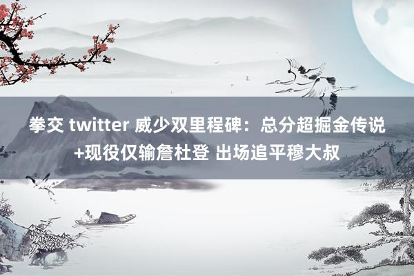 拳交 twitter 威少双里程碑：总分超掘金传说+现役仅输詹杜登 出场追平穆大叔