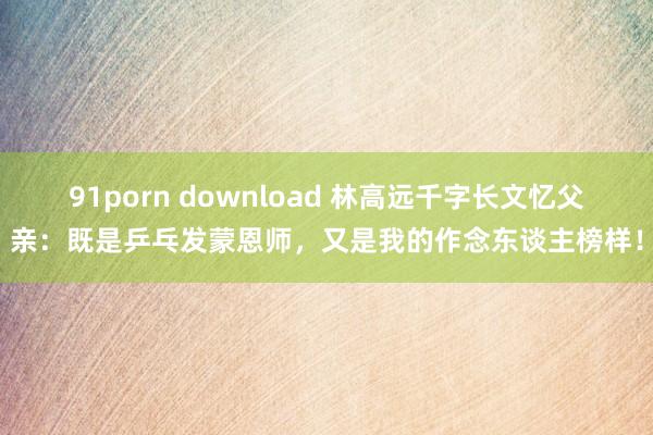 91porn download 林高远千字长文忆父亲：既是乒乓发蒙恩师，又是我的作念东谈主榜样！