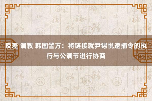 反差 调教 韩国警方：将链接就尹锡悦逮捕令的执行与公调节进行协商