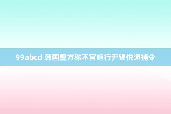 99abcd 韩国警方称不宜施行尹锡悦逮捕令