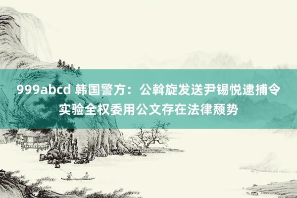 999abcd 韩国警方：公斡旋发送尹锡悦逮捕令实验全权委用公文存在法律颓势