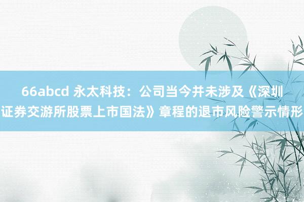 66abcd 永太科技：公司当今并未涉及《深圳证券交游所股票上市国法》章程的退市风险警示情形