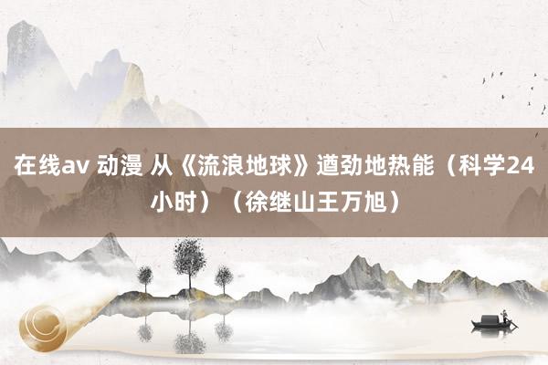 在线av 动漫 从《流浪地球》遒劲地热能（科学24小时）（徐继山　王万旭）