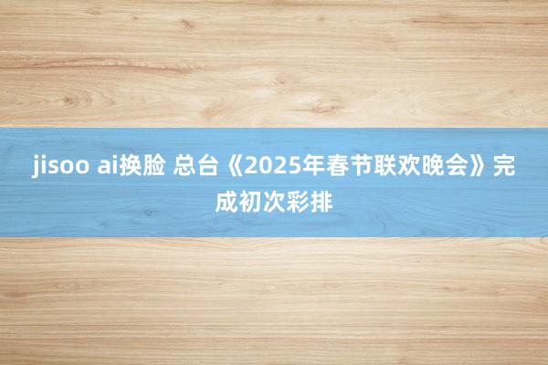 jisoo ai换脸 总台《2025年春节联欢晚会》完成初次彩排