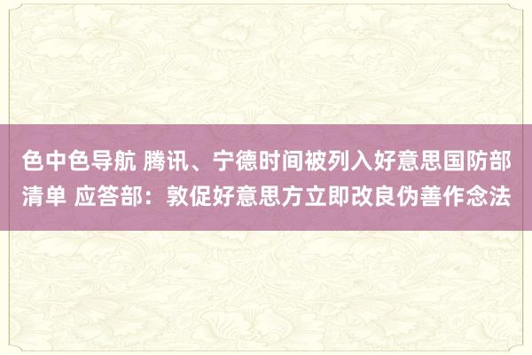 色中色导航 腾讯、宁德时间被列入好意思国防部清单 应答部：敦促好意思方立即改良伪善作念法