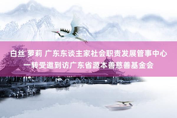 白丝 萝莉 广东东谈主家社会职责发展管事中心一转受邀到访广东省源本善慈善基金会