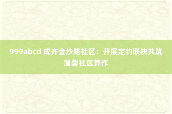 999abcd 成齐金沙路社区：开展定约联袂共筑温馨社区算作