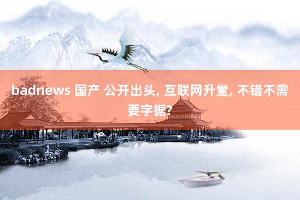 badnews 国产 公开出头， 互联网升堂， 不错不需要字据?