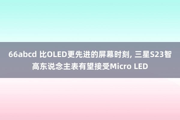 66abcd 比OLED更先进的屏幕时刻， 三星S23智高东说念主表有望接受Micro LED