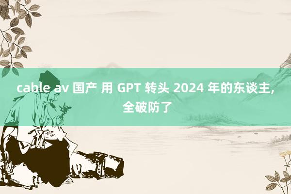 cable av 国产 用 GPT 转头 2024 年的东谈主， 全破防了