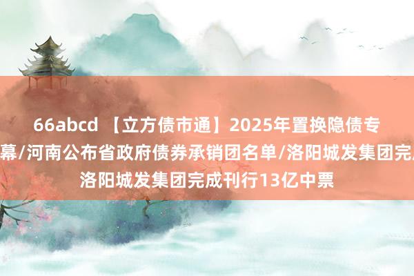 66abcd 【立方债市通】2025年置换隐债专项债刊行拉开帷幕/河南公布省政府债券承销团名单/洛阳城发集团完成刊行13亿中票