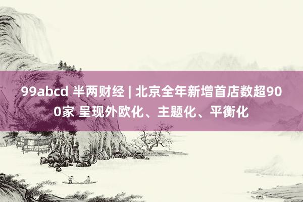 99abcd 半两财经 | 北京全年新增首店数超900家 呈现外欧化、主题化、平衡化