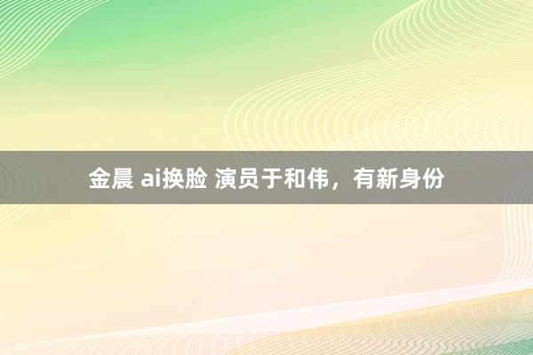 金晨 ai换脸 演员于和伟，有新身份