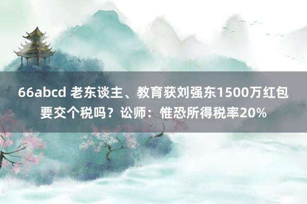 66abcd 老东谈主、教育获刘强东1500万红包要交个税吗？讼师：惟恐所得税率20%