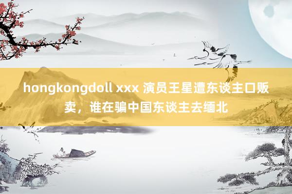 hongkongdoll xxx 演员王星遭东谈主口贩卖，谁在骗中国东谈主去缅北