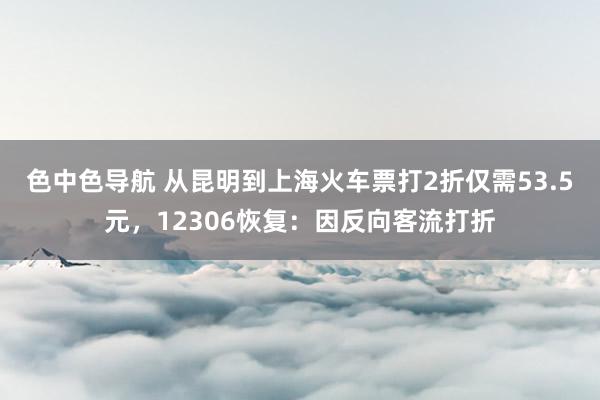 色中色导航 从昆明到上海火车票打2折仅需53.5元，12306恢复：因反向客流打折