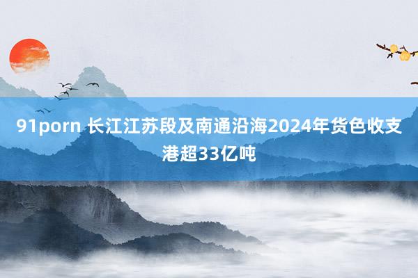 91porn 长江江苏段及南通沿海2024年货色收支港超33亿吨