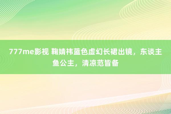 777me影视 鞠婧祎蓝色虚幻长裙出镜，东谈主鱼公主，清凉范皆备