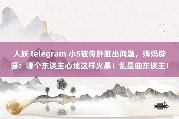 人妖 telegram 小S被传肝脏出问题，姆妈辟谣：哪个东谈主心地这样火暴！乱是曲东谈主！