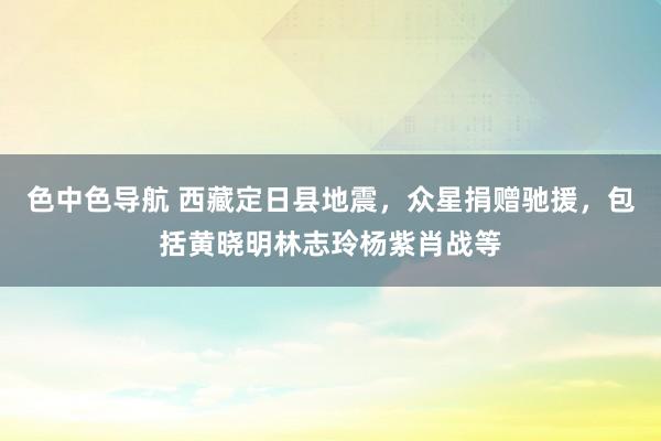 色中色导航 西藏定日县地震，众星捐赠驰援，包括黄晓明林志玲杨紫肖战等