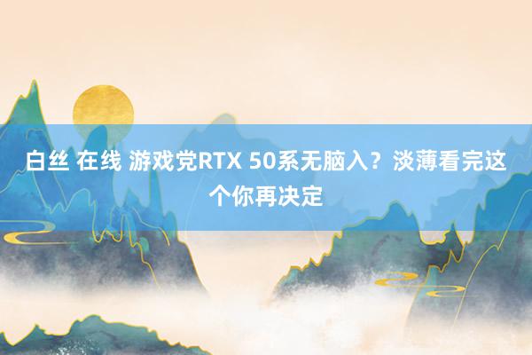 白丝 在线 游戏党RTX 50系无脑入？淡薄看完这个你再决定