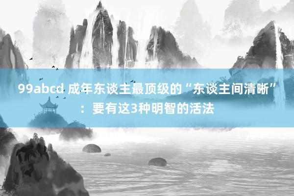 99abcd 成年东谈主最顶级的“东谈主间清晰”：要有这3种明智的活法