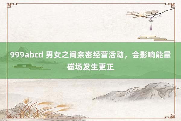 999abcd 男女之间亲密经营活动，会影响能量磁场发生更正