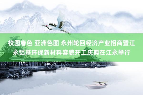 校园春色 亚洲色图 永州轮回经济产业招商暨江永铝基环保新材料容貌开工庆典在江永举行