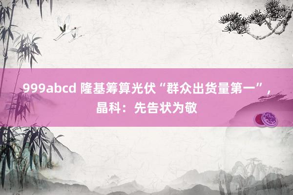 999abcd 隆基筹算光伏“群众出货量第一”，晶科：先告状为敬