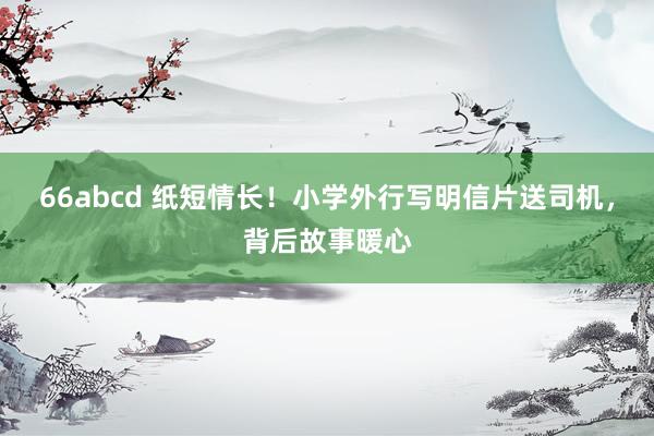 66abcd 纸短情长！小学外行写明信片送司机，背后故事暖心