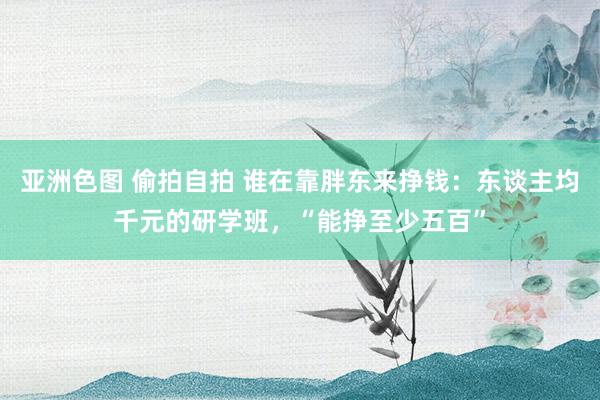 亚洲色图 偷拍自拍 谁在靠胖东来挣钱：东谈主均千元的研学班，“能挣至少五百”