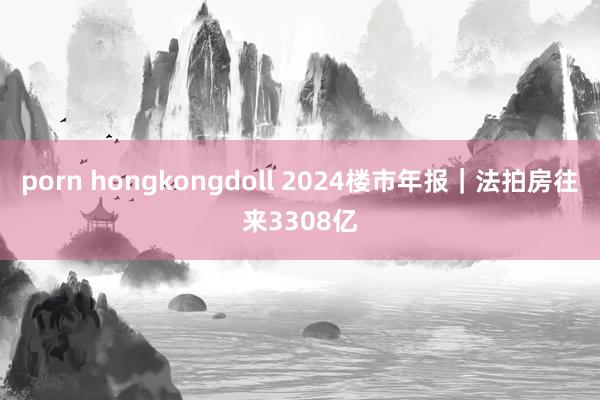 porn hongkongdoll 2024楼市年报｜法拍房往来3308亿