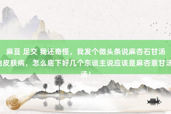 麻豆 足交 我还奇怪，我发个微头条说麻杏石甘汤治皮肤病，怎么底下好几个东谈主说应该是麻杏薏甘汤！