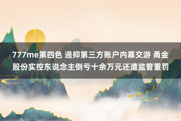 777me第四色 遏抑第三方账户内幕交游 甬金股份实控东说念主倒亏十余万元还遭监管重罚