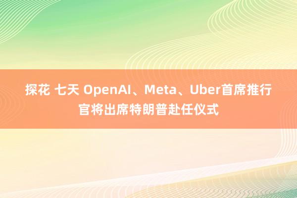 探花 七天 OpenAI、Meta、Uber首席推行官将出席特朗普赴任仪式