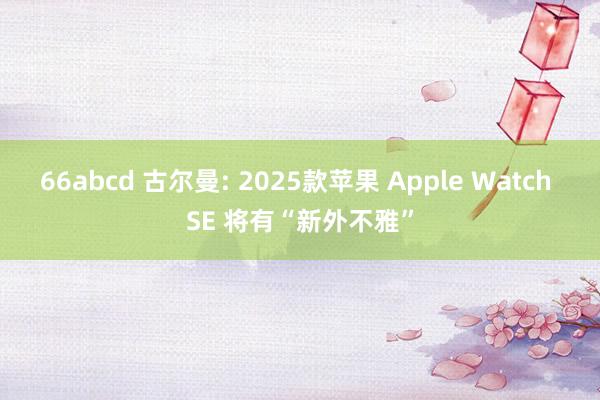 66abcd 古尔曼: 2025款苹果 Apple Watch SE 将有“新外不雅”