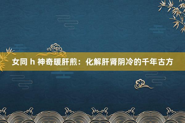 女同 h 神奇暖肝煎：化解肝肾阴冷的千年古方