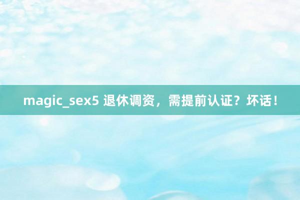 magic_sex5 退休调资，需提前认证？坏话！