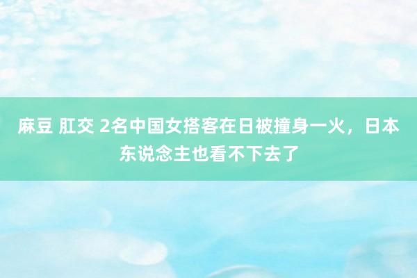 麻豆 肛交 2名中国女搭客在日被撞身一火，日本东说念主也看不下去了