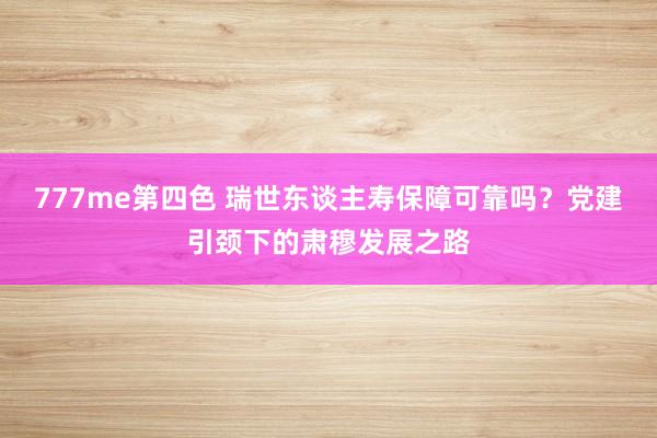 777me第四色 瑞世东谈主寿保障可靠吗？党建引颈下的肃穆发展之路