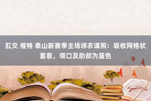 肛交 推特 泰山新赛季主场球衣谍照：吸收网格状蓄意，领口及肋部为蓝色