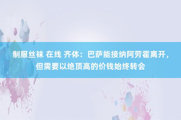 制服丝袜 在线 齐体：巴萨能接纳阿劳霍离开，但需要以绝顶高的价钱始终转会