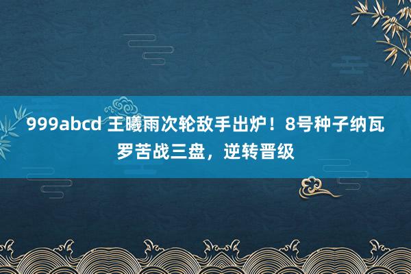 999abcd 王曦雨次轮敌手出炉！8号种子纳瓦罗苦战三盘，逆转晋级