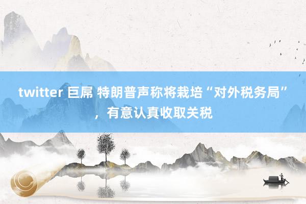 twitter 巨屌 特朗普声称将栽培“对外税务局”，有意认真收取关税