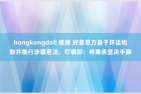 hongkongdoll 视频 好意思方基于坏话炮制并推行涉疆恶法，叮嘱部：将秉承坚决手脚