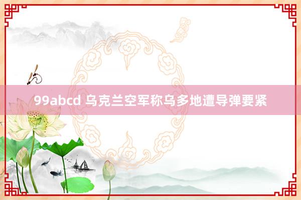 99abcd 乌克兰空军称乌多地遭导弹要紧