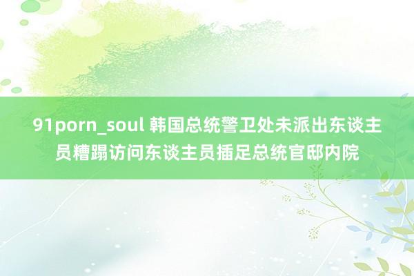 91porn_soul 韩国总统警卫处未派出东谈主员糟蹋访问东谈主员插足总统官邸内院