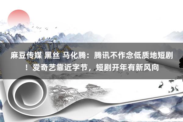 麻豆传媒 黑丝 马化腾：腾讯不作念低质地短剧！爱奇艺靠近字节，短剧开年有新风向