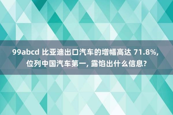 99abcd 比亚迪出口汽车的增幅高达 71.8%， 位列中国汽车第一， 露馅出什么信息?