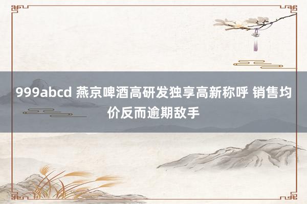 999abcd 燕京啤酒高研发独享高新称呼 销售均价反而逾期敌手